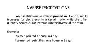 INVERSE PROPORTIONS
Two quantities are in inverse proportion if one quantity
increases (or decreases) in a certain ratio while the other
quantity decreases (or increases) in the inverse of the ratio.
Example:
Ten men painted a house in 4 days.
Five men will paint the same house in 8 days.
 