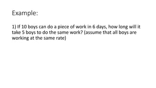 Example:
1) If 10 boys can do a piece of work in 6 days, how long will it
take 5 boys to do the same work? (assume that all boys are
working at the same rate)
 