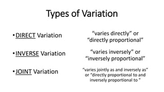 Types of Variation
•DIRECT Variation
•INVERSE Variation
•JOINT Variation
“varies directly” or
“directly proportional”
“varies inversely” or
“inversely proportional”
“varies jointly as and inversely as”
or “directly proportional to and
inversely proportional to ”
 
