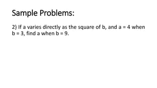Sample Problems:
2) If a varies directly as the square of b, and a = 4 when
b = 3, find a when b = 9.
 
