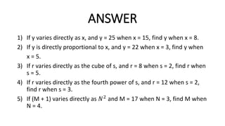 ANSWER
1) If y varies directly as x, and y = 25 when x = 15, find y when x = 8.
2) If y is directly proportional to x, and y = 22 when x = 3, find y when
x = 5.
3) If r varies directly as the cube of s, and r = 8 when s = 2, find r when
s = 5.
4) If r varies directly as the fourth power of s, and r = 12 when s = 2,
find r when s = 3.
5) If (M + 1) varies directly as 𝑁2 and M = 17 when N = 3, find M when
N = 4.
 