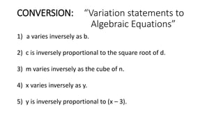CONVERSION: “Variation statements to
Algebraic Equations”
1) a varies inversely as b.
2) c is inversely proportional to the square root of d.
3) m varies inversely as the cube of n.
4) x varies inversely as y.
5) y is inversely proportional to (x – 3).
 
