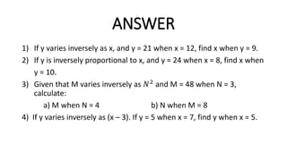 ANSWER
1) If y varies inversely as x, and y = 21 when x = 12, find x when y = 9.
2) If y is inversely proportional to x, and y = 24 when x = 8, find x when
y = 10.
3) Given that M varies inversely as 𝑁2 and M = 48 when N = 3,
calculate:
a) M when N = 4 b) N when M = 8
4) If y varies inversely as (x – 3). If y = 5 when x = 7, find y when x = 5.
 