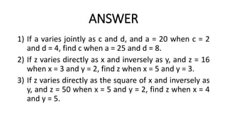ANSWER
1) If a varies jointly as c and d, and a = 20 when c = 2
and d = 4, find c when a = 25 and d = 8.
2) If z varies directly as x and inversely as y, and z = 16
when x = 3 and y = 2, find z when x = 5 and y = 3.
3) If z varies directly as the square of x and inversely as
y, and z = 50 when x = 5 and y = 2, find z when x = 4
and y = 5.
 