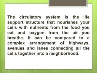 The circulatory system is the life
support structure that nourishes your
cells with nutrients from the food you
eat and oxygen from the air you
breathe. It can be compared to a
complex arrangement of highways,
avenues and lanes connecting all the
cells together into a neighborhood.
 