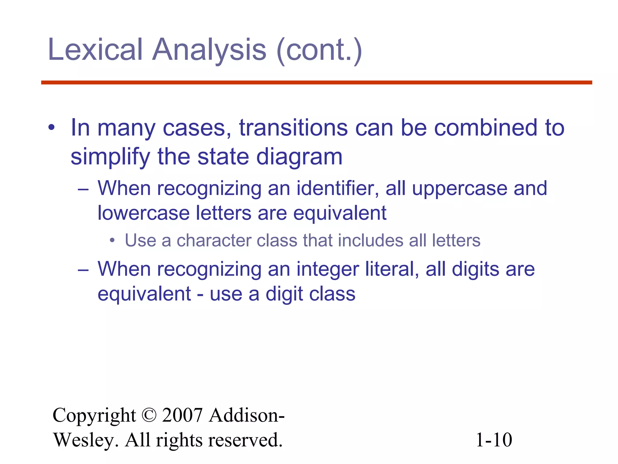 Copyright © 2007 Addison-
Wesley. All rights reserved. 1-10
Lexical Analysis (cont.)
• In many cases, transitions can be combined to
simplify the state diagram
– When recognizing an identifier, all uppercase and
lowercase letters are equivalent
• Use a character class that includes all letters
– When recognizing an integer literal, all digits are
equivalent - use a digit class
 