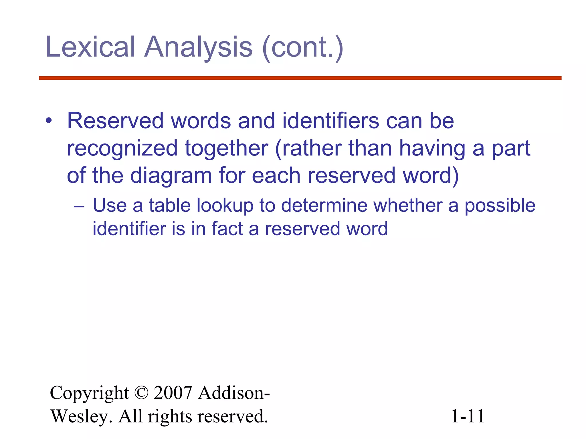 Copyright © 2007 Addison-
Wesley. All rights reserved. 1-11
Lexical Analysis (cont.)
• Reserved words and identifiers can be
recognized together (rather than having a part
of the diagram for each reserved word)
– Use a table lookup to determine whether a possible
identifier is in fact a reserved word
 