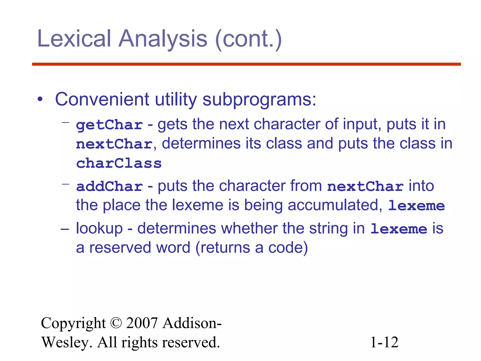 Copyright © 2007 Addison-
Wesley. All rights reserved. 1-12
Lexical Analysis (cont.)
• Convenient utility subprograms:
– getChar - gets the next character of input, puts it in
nextChar, determines its class and puts the class in
charClass
– addChar - puts the character from nextChar into
the place the lexeme is being accumulated, lexeme
– lookup - determines whether the string in lexeme is
a reserved word (returns a code)
 