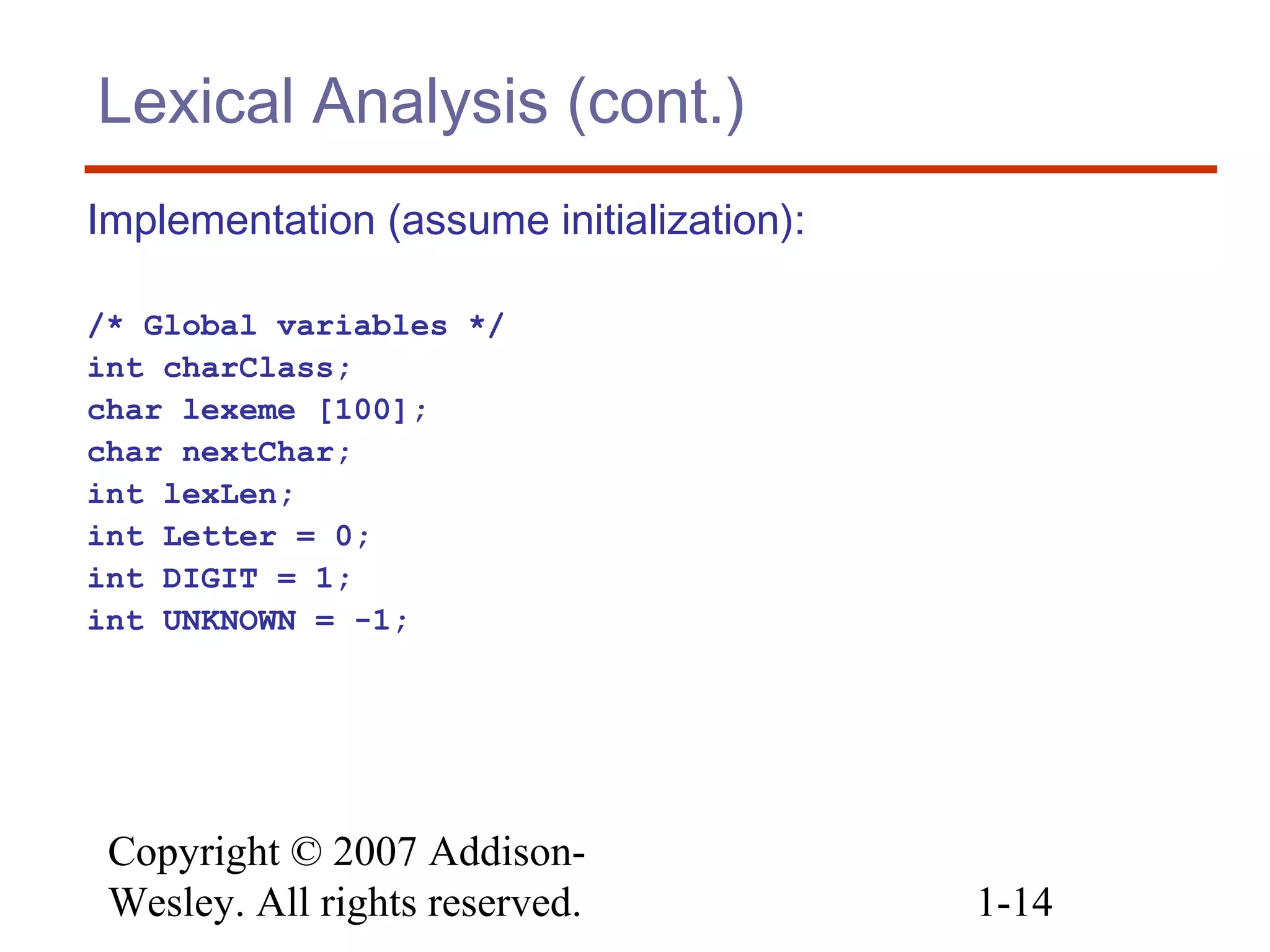 Copyright © 2007 Addison-
Wesley. All rights reserved. 1-14
Lexical Analysis (cont.)
Implementation (assume initialization):
/* Global variables */
int charClass;
char lexeme [100];
char nextChar;
int lexLen;
int Letter = 0;
int DIGIT = 1;
int UNKNOWN = -1;
 