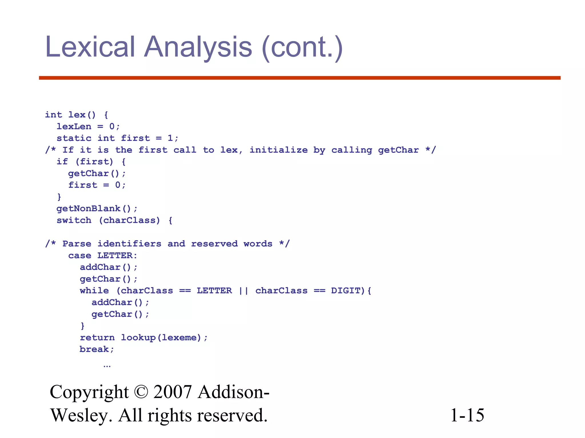 Copyright © 2007 Addison-
Wesley. All rights reserved. 1-15
Lexical Analysis (cont.)
int lex() {
lexLen = 0;
static int first = 1;
/* If it is the first call to lex, initialize by calling getChar */
if (first) {
getChar();
first = 0;
}
getNonBlank();
switch (charClass) {
/* Parse identifiers and reserved words */
case LETTER:
addChar();
getChar();
while (charClass == LETTER || charClass == DIGIT){
addChar();
getChar();
}
return lookup(lexeme);
break;
…
 