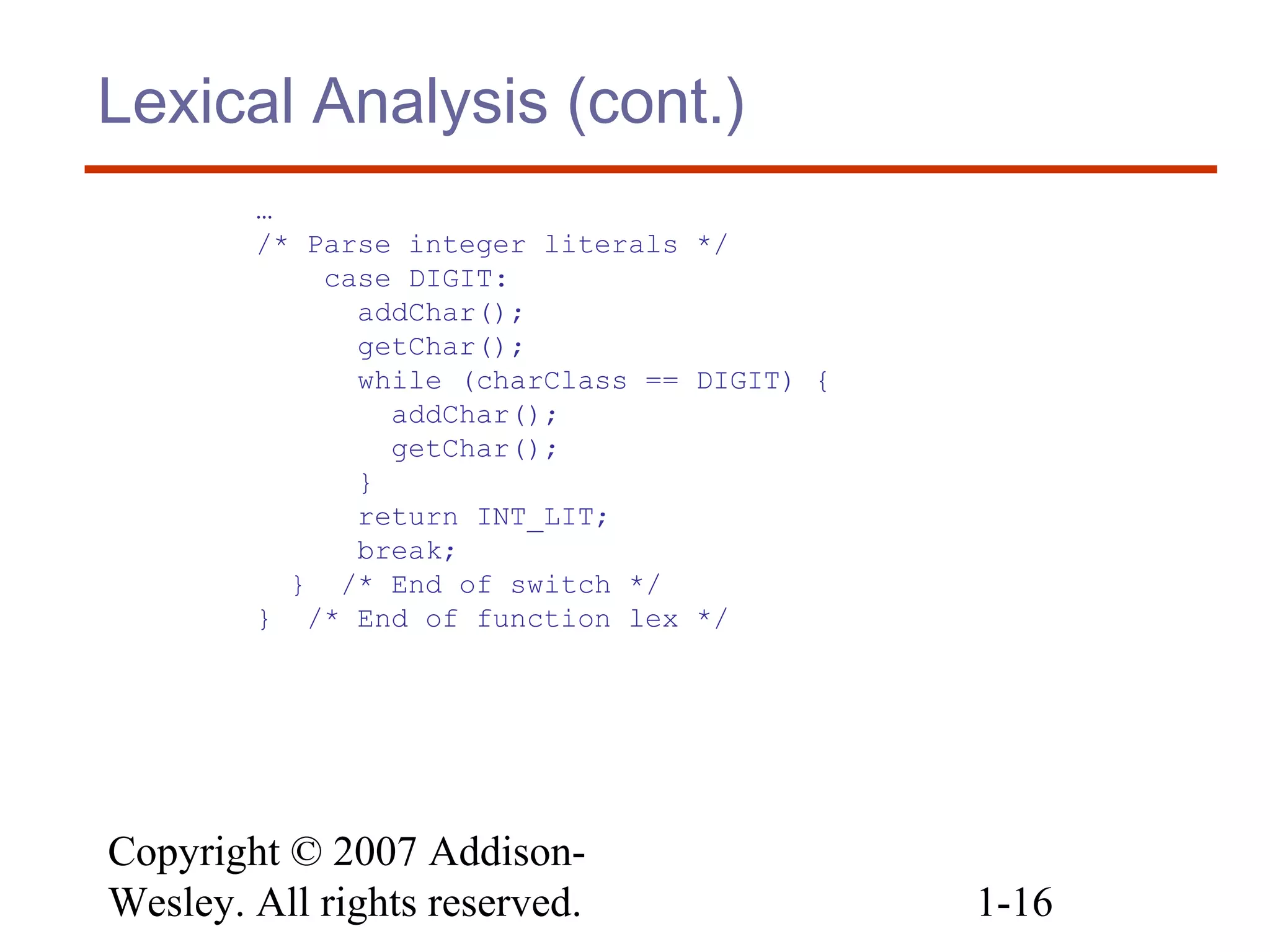 Copyright © 2007 Addison-
Wesley. All rights reserved. 1-16
Lexical Analysis (cont.)
…
/* Parse integer literals */
case DIGIT:
addChar();
getChar();
while (charClass == DIGIT) {
addChar();
getChar();
}
return INT_LIT;
break;
} /* End of switch */
} /* End of function lex */
 