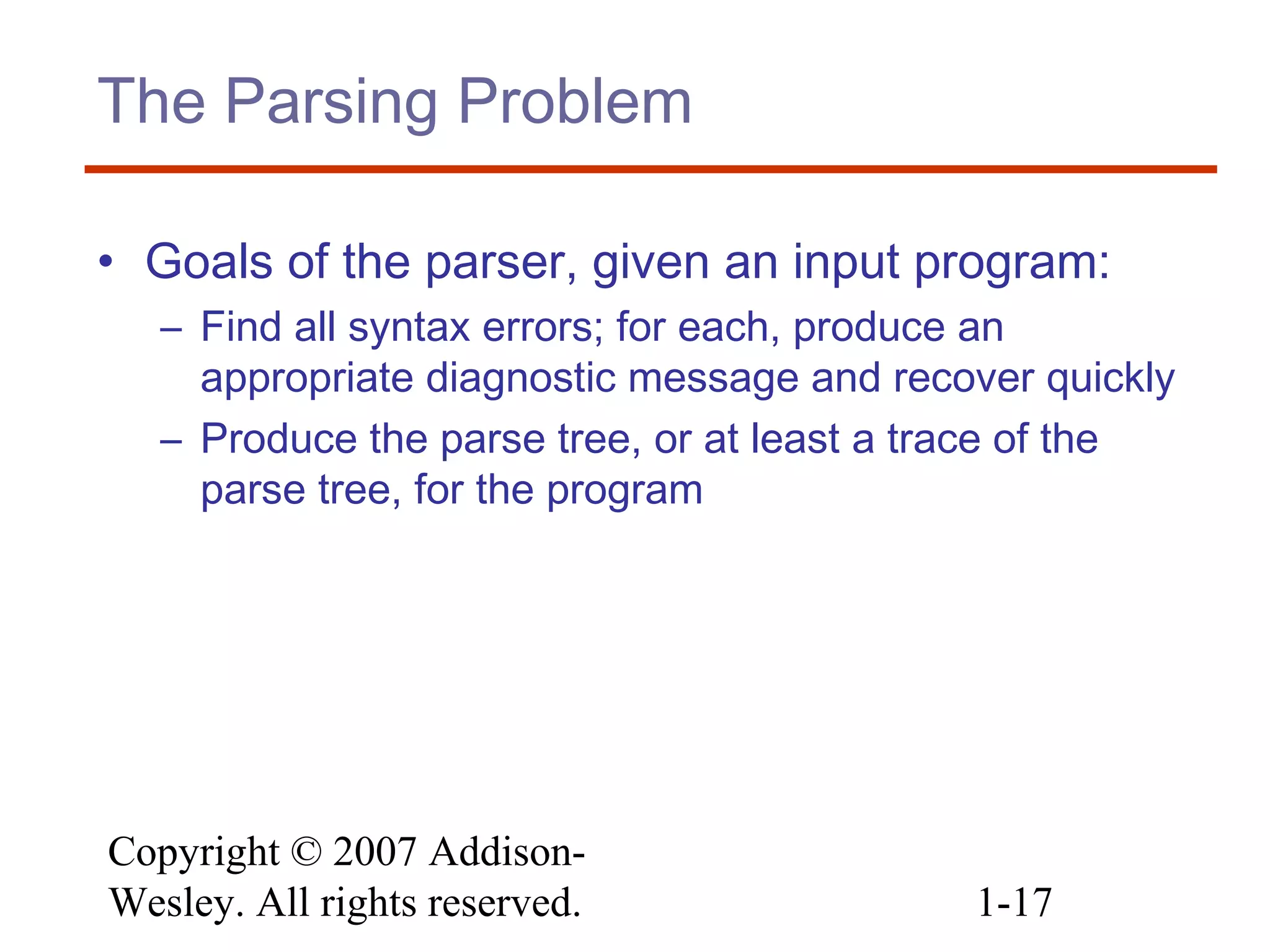 Copyright © 2007 Addison-
Wesley. All rights reserved. 1-17
The Parsing Problem
• Goals of the parser, given an input program:
– Find all syntax errors; for each, produce an
appropriate diagnostic message and recover quickly
– Produce the parse tree, or at least a trace of the
parse tree, for the program
 