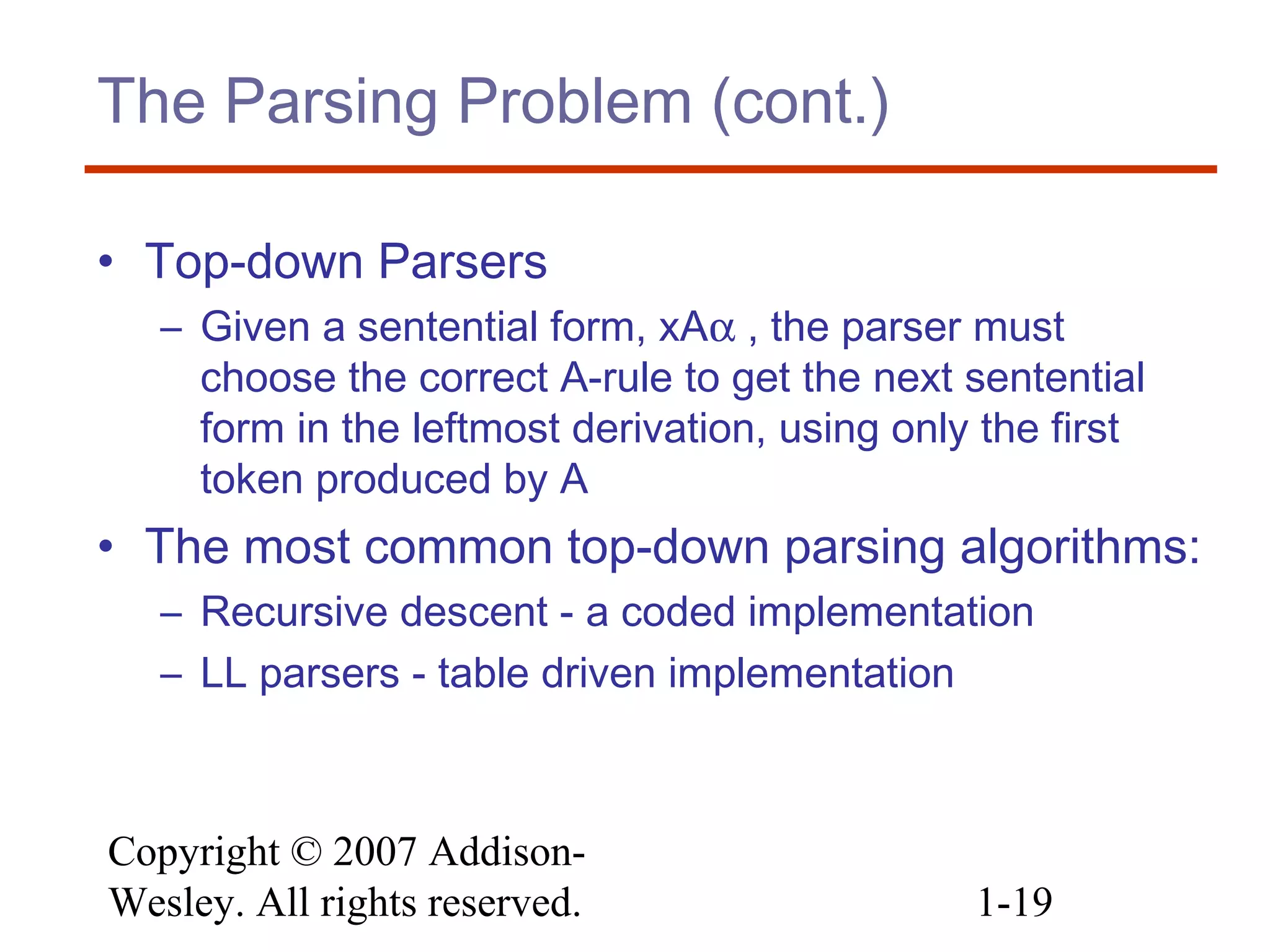 Copyright © 2007 Addison-
Wesley. All rights reserved. 1-19
The Parsing Problem (cont.)
• Top-down Parsers
– Given a sentential form, xAα , the parser must
choose the correct A-rule to get the next sentential
form in the leftmost derivation, using only the first
token produced by A
• The most common top-down parsing algorithms:
– Recursive descent - a coded implementation
– LL parsers - table driven implementation
 