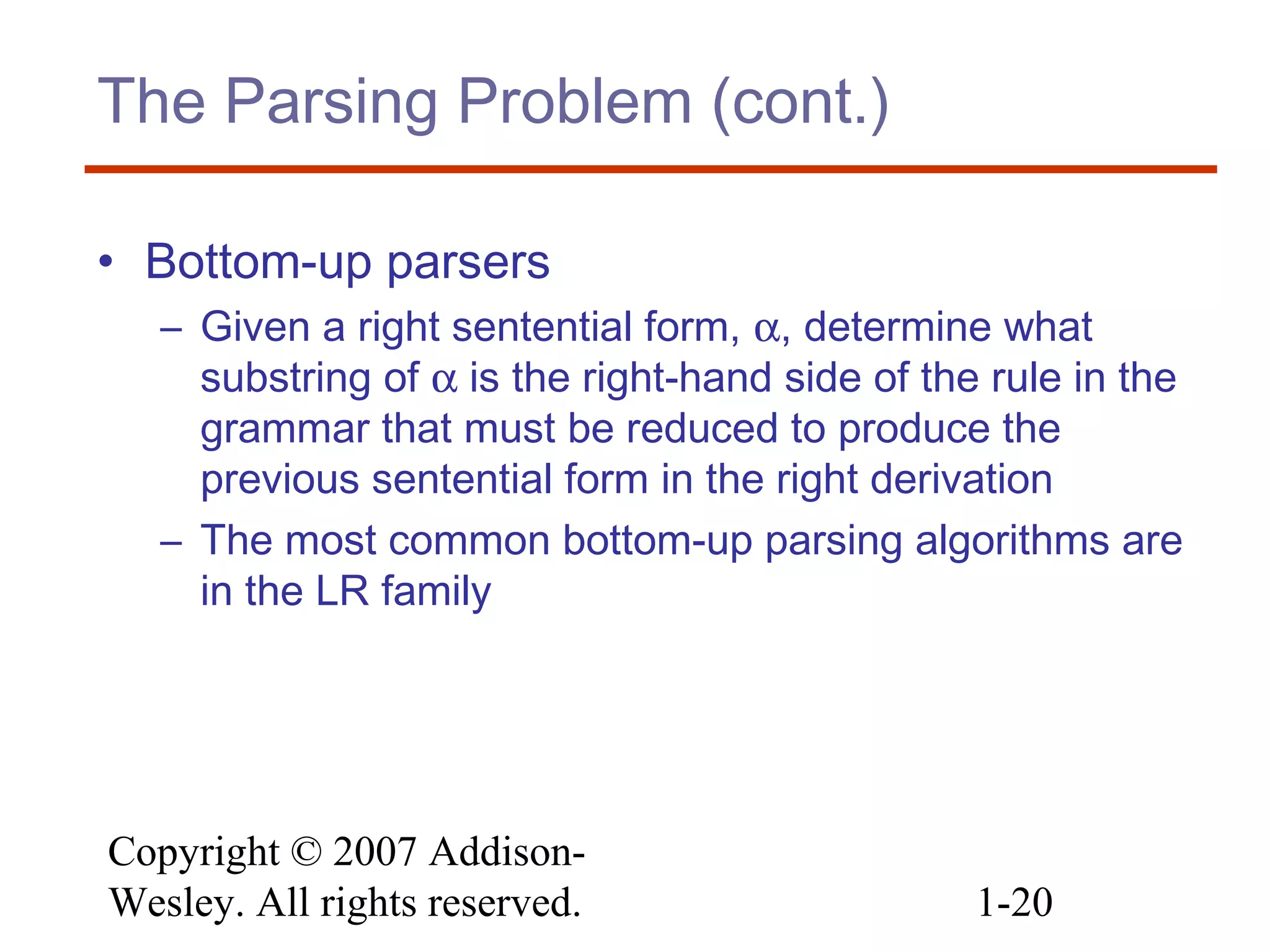Copyright © 2007 Addison-
Wesley. All rights reserved. 1-20
The Parsing Problem (cont.)
• Bottom-up parsers
– Given a right sentential form, α, determine what
substring of α is the right-hand side of the rule in the
grammar that must be reduced to produce the
previous sentential form in the right derivation
– The most common bottom-up parsing algorithms are
in the LR family
 