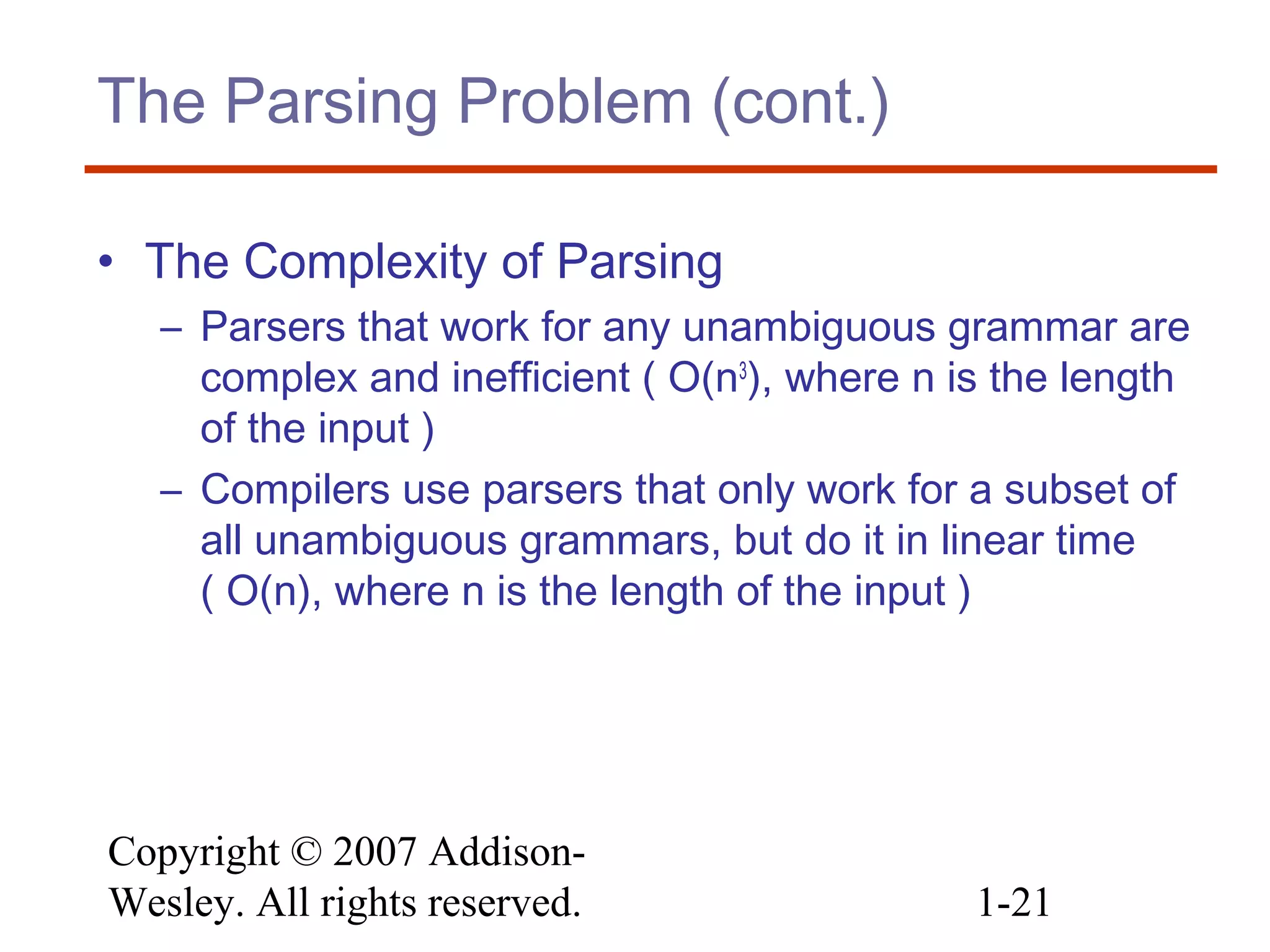 Copyright © 2007 Addison-
Wesley. All rights reserved. 1-21
The Parsing Problem (cont.)
• The Complexity of Parsing
– Parsers that work for any unambiguous grammar are
complex and inefficient ( O(n3
), where n is the length
of the input )
– Compilers use parsers that only work for a subset of
all unambiguous grammars, but do it in linear time
( O(n), where n is the length of the input )
 