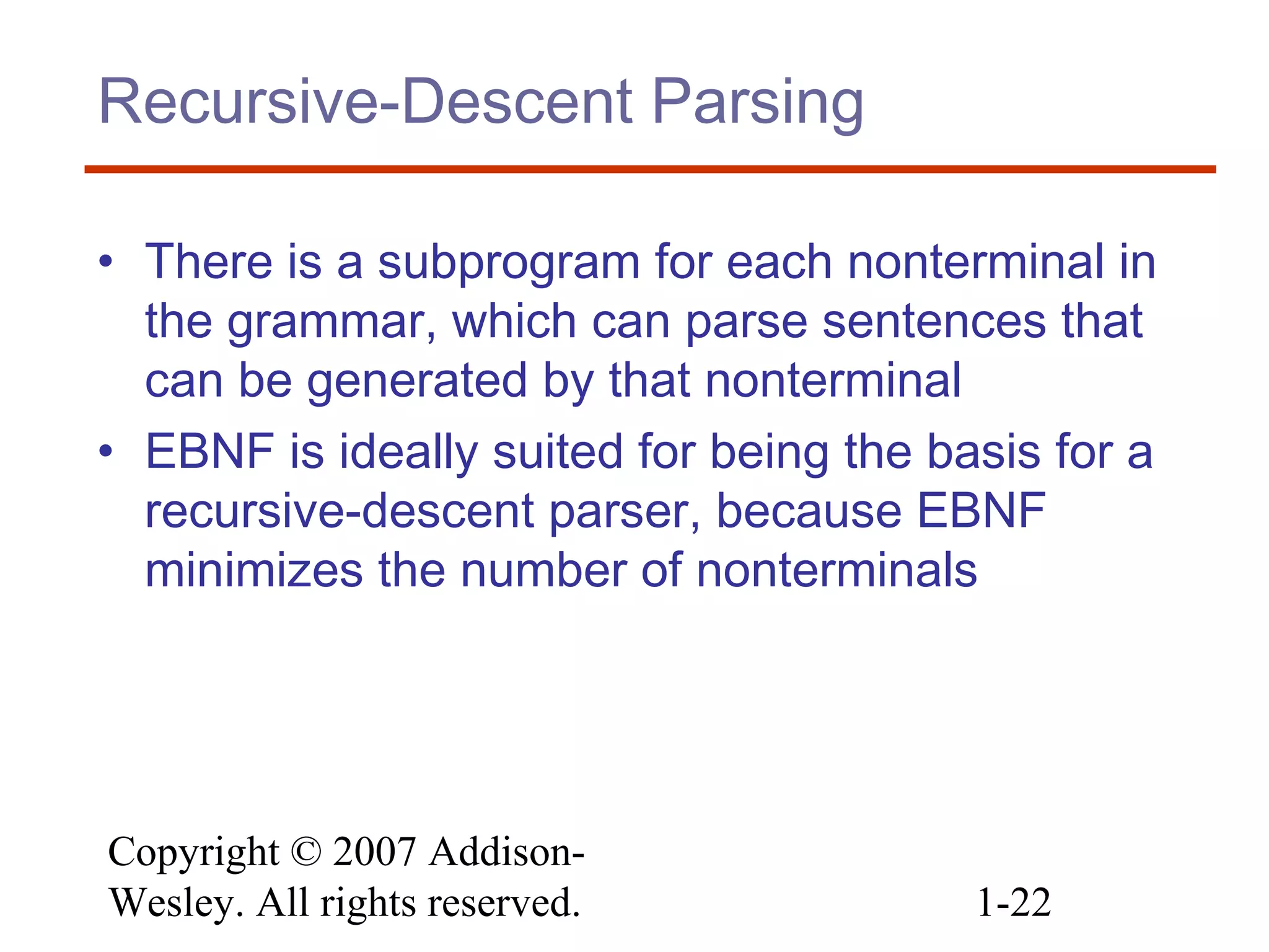 Copyright © 2007 Addison-
Wesley. All rights reserved. 1-22
Recursive-Descent Parsing
• There is a subprogram for each nonterminal in
the grammar, which can parse sentences that
can be generated by that nonterminal
• EBNF is ideally suited for being the basis for a
recursive-descent parser, because EBNF
minimizes the number of nonterminals
 