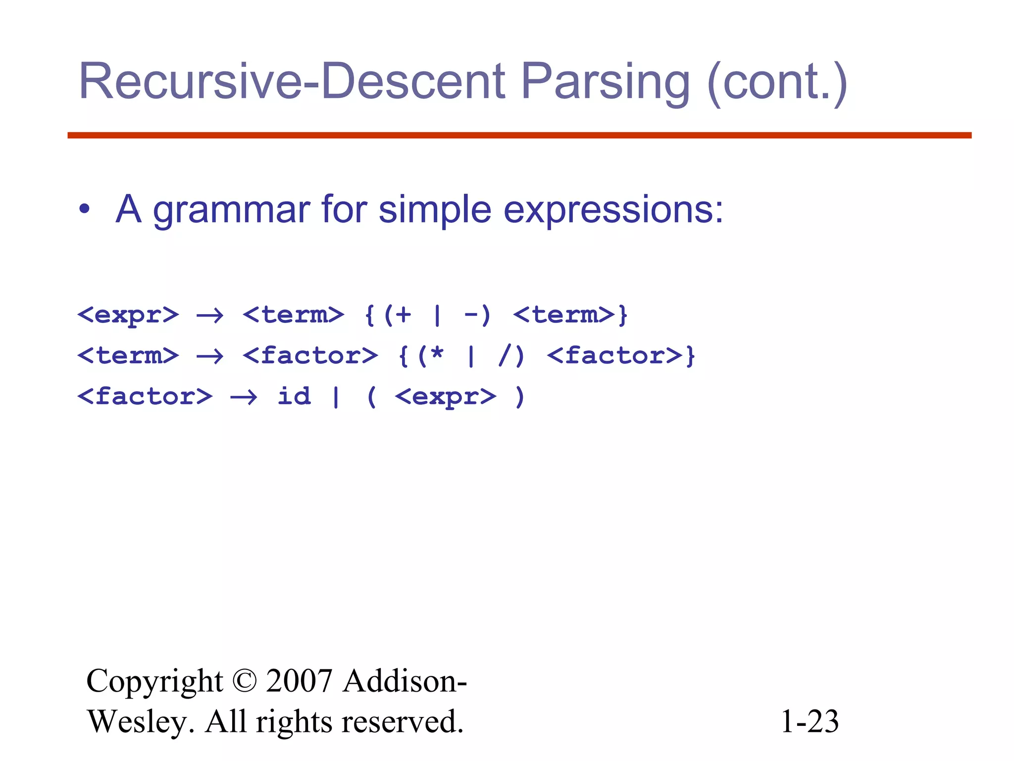 Copyright © 2007 Addison-
Wesley. All rights reserved. 1-23
Recursive-Descent Parsing (cont.)
• A grammar for simple expressions:
<expr> → <term> {(+ | -) <term>}
<term> → <factor> {(* | /) <factor>}
<factor> → id | ( <expr> )
 