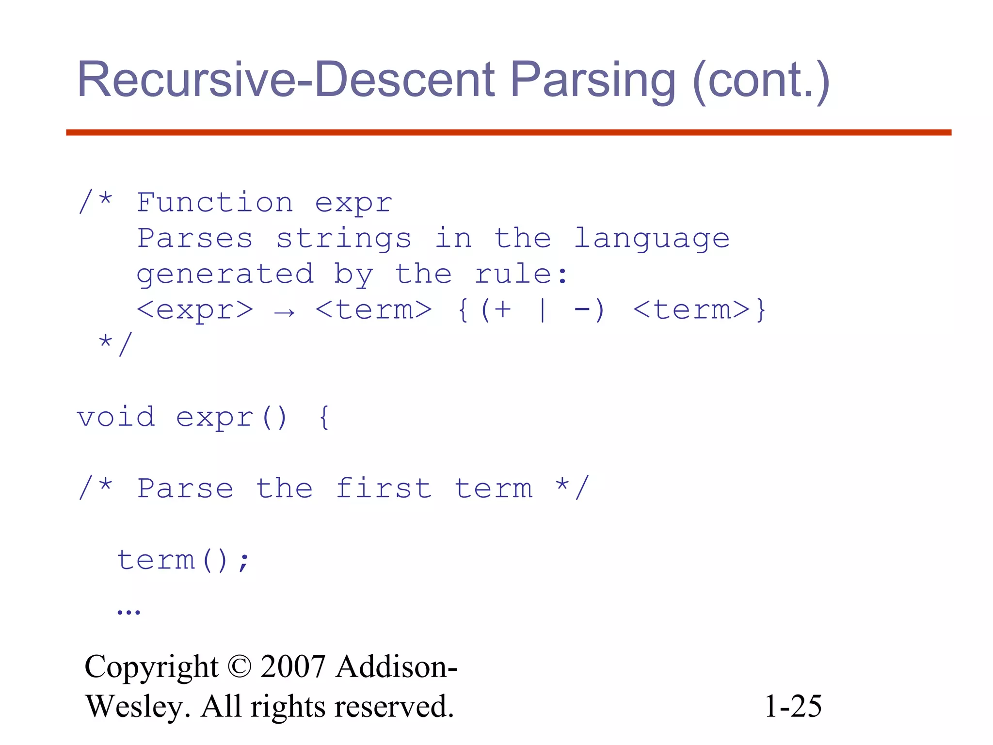 Copyright © 2007 Addison-
Wesley. All rights reserved. 1-25
Recursive-Descent Parsing (cont.)
/* Function expr
Parses strings in the language
generated by the rule:
<expr> → <term> {(+ | -) <term>}
*/
void expr() {
/* Parse the first term */
term();
…
 