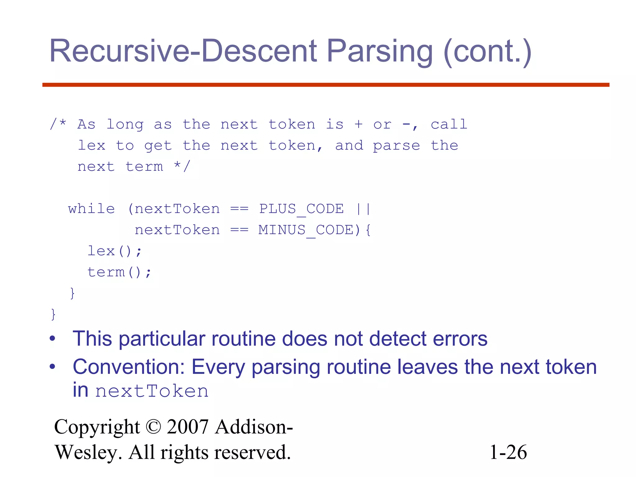 Copyright © 2007 Addison-
Wesley. All rights reserved. 1-26
Recursive-Descent Parsing (cont.)
/* As long as the next token is + or -, call
lex to get the next token, and parse the
next term */
while (nextToken == PLUS_CODE ||
nextToken == MINUS_CODE){
lex();
term();
}
}
• This particular routine does not detect errors
• Convention: Every parsing routine leaves the next token
in nextToken
 