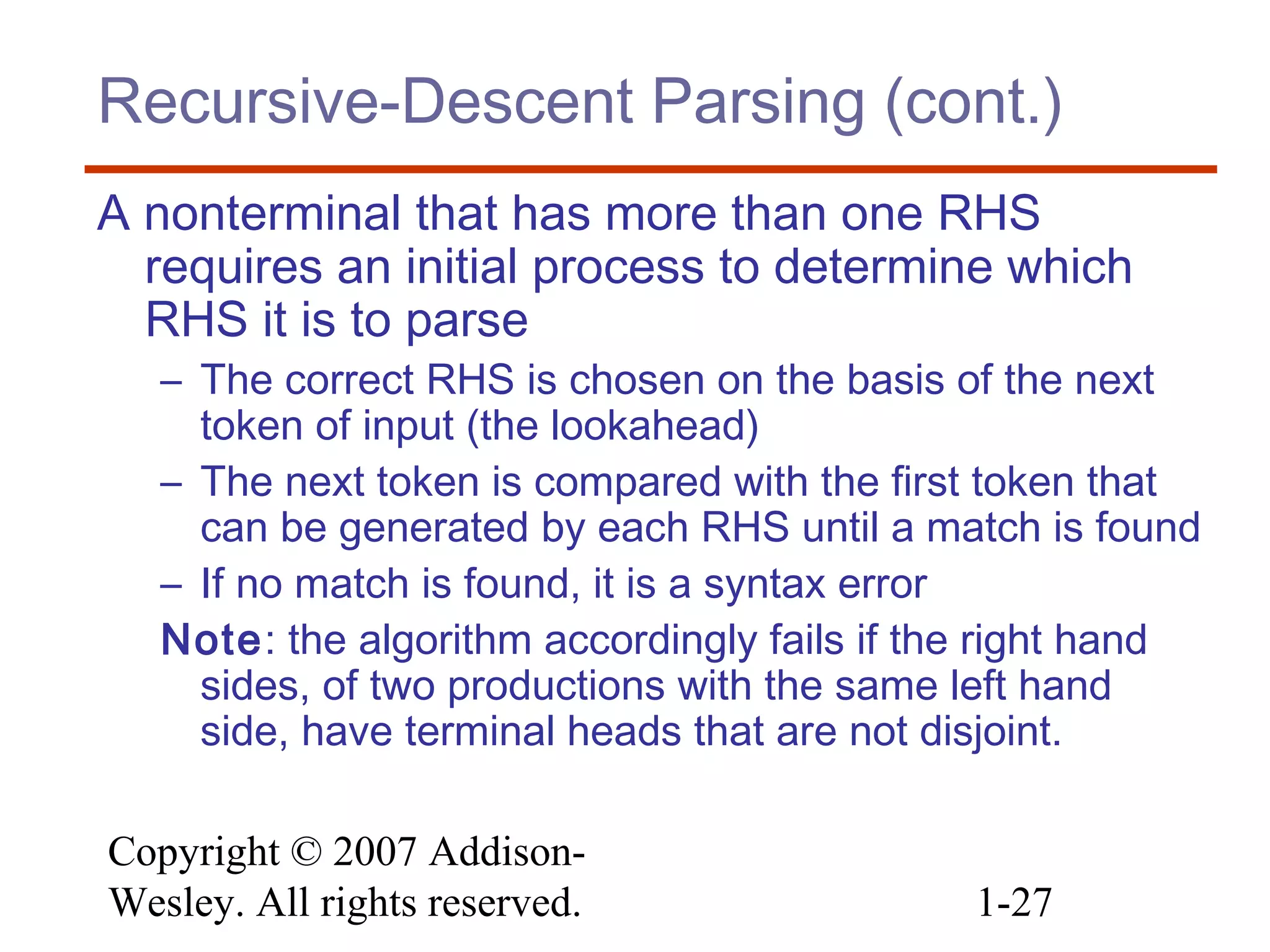 Copyright © 2007 Addison-
Wesley. All rights reserved. 1-27
Recursive-Descent Parsing (cont.)
A nonterminal that has more than one RHS
requires an initial process to determine which
RHS it is to parse
– The correct RHS is chosen on the basis of the next
token of input (the lookahead)
– The next token is compared with the first token that
can be generated by each RHS until a match is found
– If no match is found, it is a syntax error
Note: the algorithm accordingly fails if the right hand
sides, of two productions with the same left hand
side, have terminal heads that are not disjoint.
 