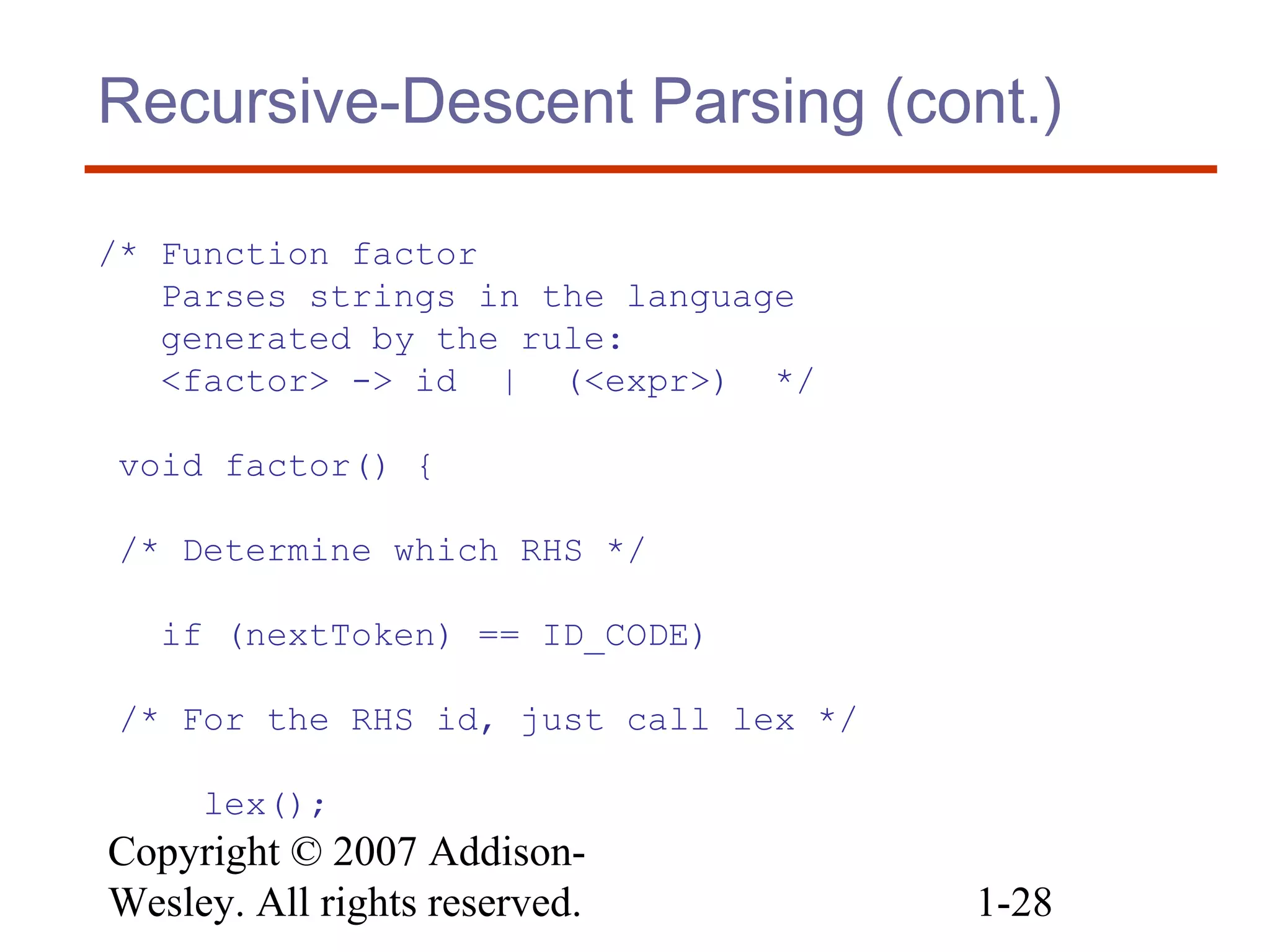 Copyright © 2007 Addison-
Wesley. All rights reserved. 1-28
Recursive-Descent Parsing (cont.)
/* Function factor
Parses strings in the language
generated by the rule:
<factor> -> id | (<expr>) */
void factor() {
/* Determine which RHS */
if (nextToken) == ID_CODE)
/* For the RHS id, just call lex */
lex();
 