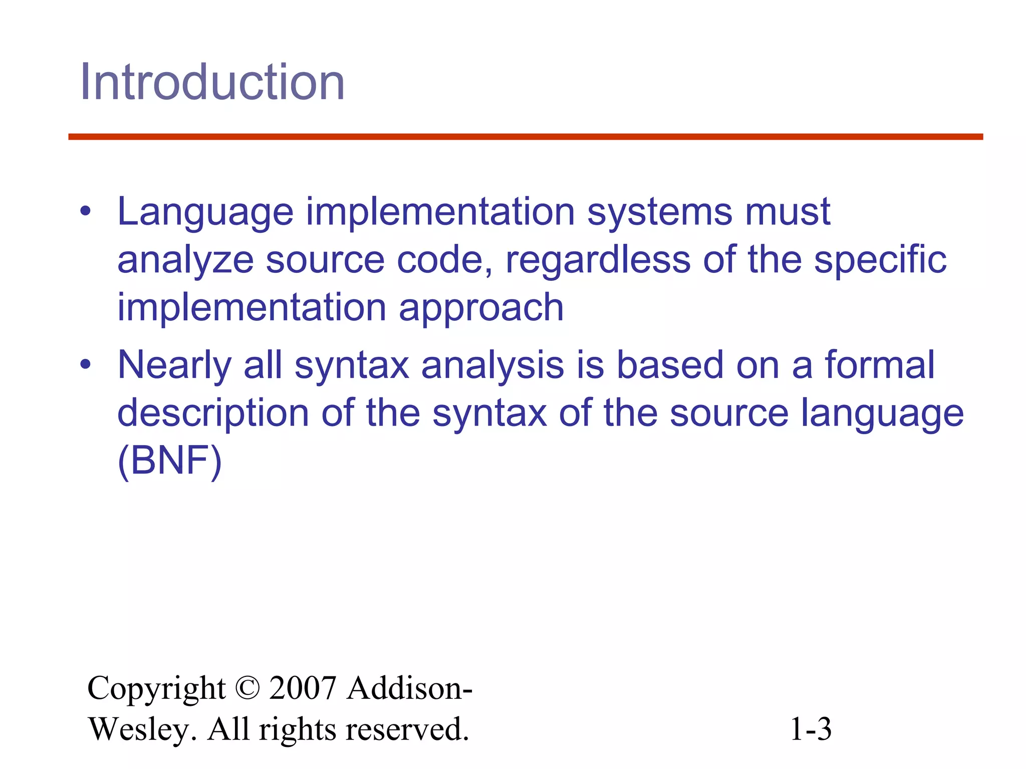 Copyright © 2007 Addison-
Wesley. All rights reserved. 1-3
Introduction
• Language implementation systems must
analyze source code, regardless of the specific
implementation approach
• Nearly all syntax analysis is based on a formal
description of the syntax of the source language
(BNF)
 