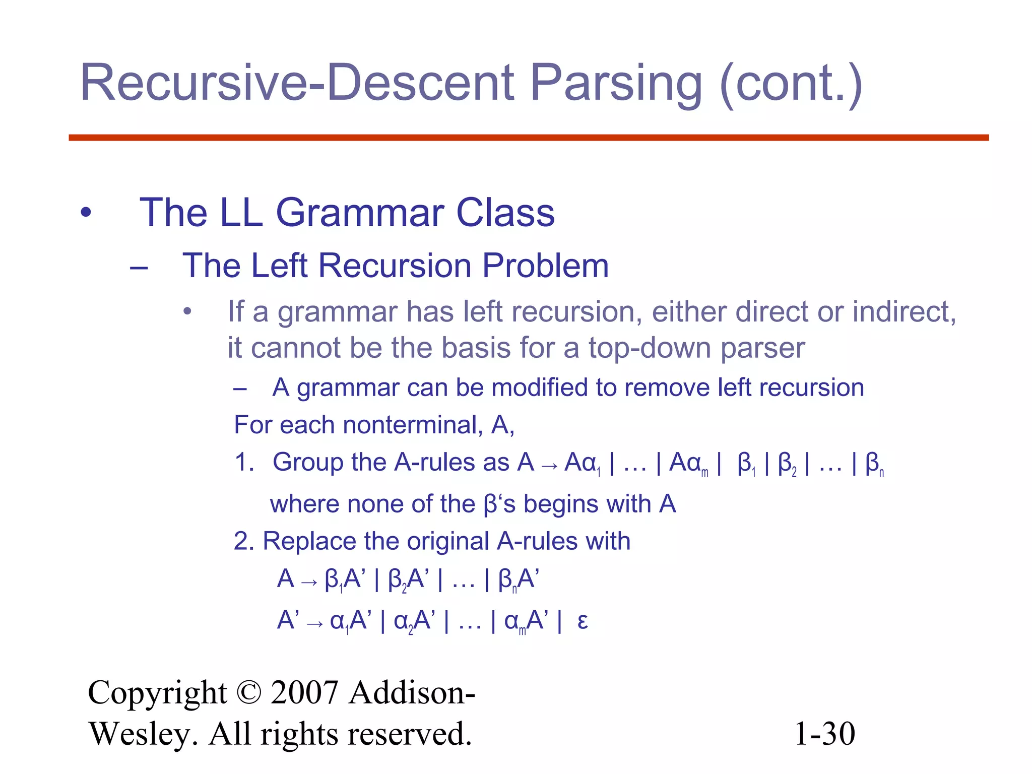 Copyright © 2007 Addison-
Wesley. All rights reserved. 1-30
Recursive-Descent Parsing (cont.)
• The LL Grammar Class
– The Left Recursion Problem
• If a grammar has left recursion, either direct or indirect,
it cannot be the basis for a top-down parser
– A grammar can be modified to remove left recursion
For each nonterminal, A,
1. Group the A-rules as A → Aα1 | … | Aαm | β1 | β2 | … | βn
where none of the β‘s begins with A
2. Replace the original A-rules with
A → β1A’ | β2A’ | … | βnA’
A’ → α1A’ | α2A’ | … | αmA’ | ε
 