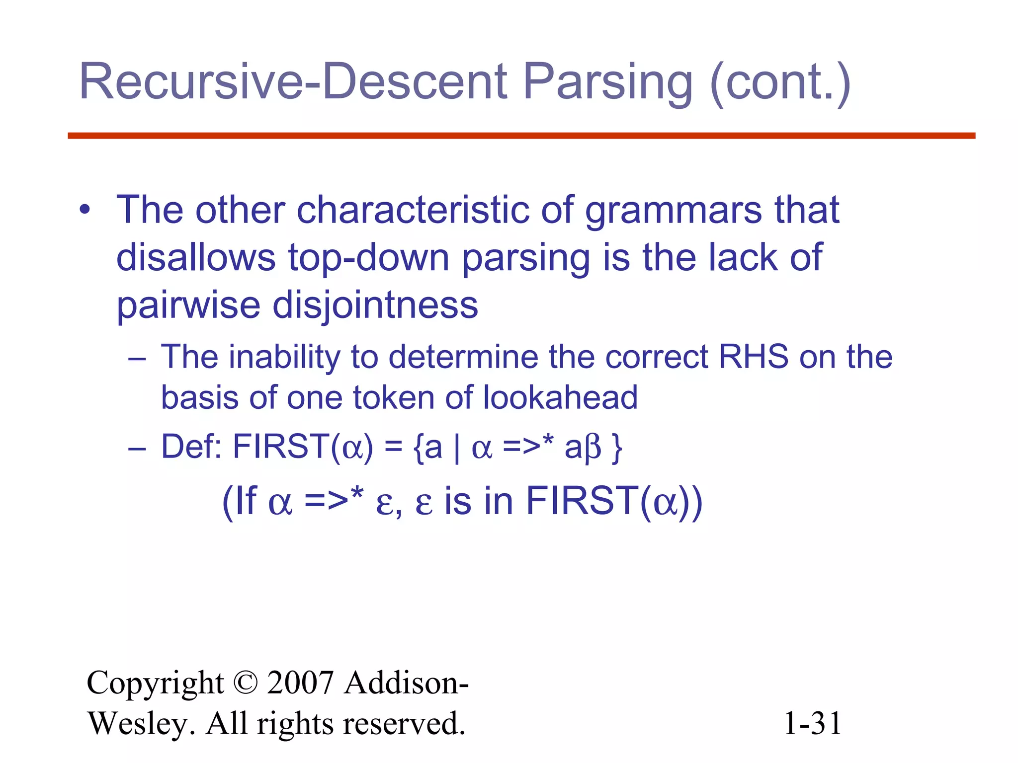 Copyright © 2007 Addison-
Wesley. All rights reserved. 1-31
Recursive-Descent Parsing (cont.)
• The other characteristic of grammars that
disallows top-down parsing is the lack of
pairwise disjointness
– The inability to determine the correct RHS on the
basis of one token of lookahead
– Def: FIRST(α) = {a | α =>* aβ }
(If α =>* ε, ε is in FIRST(α))
 