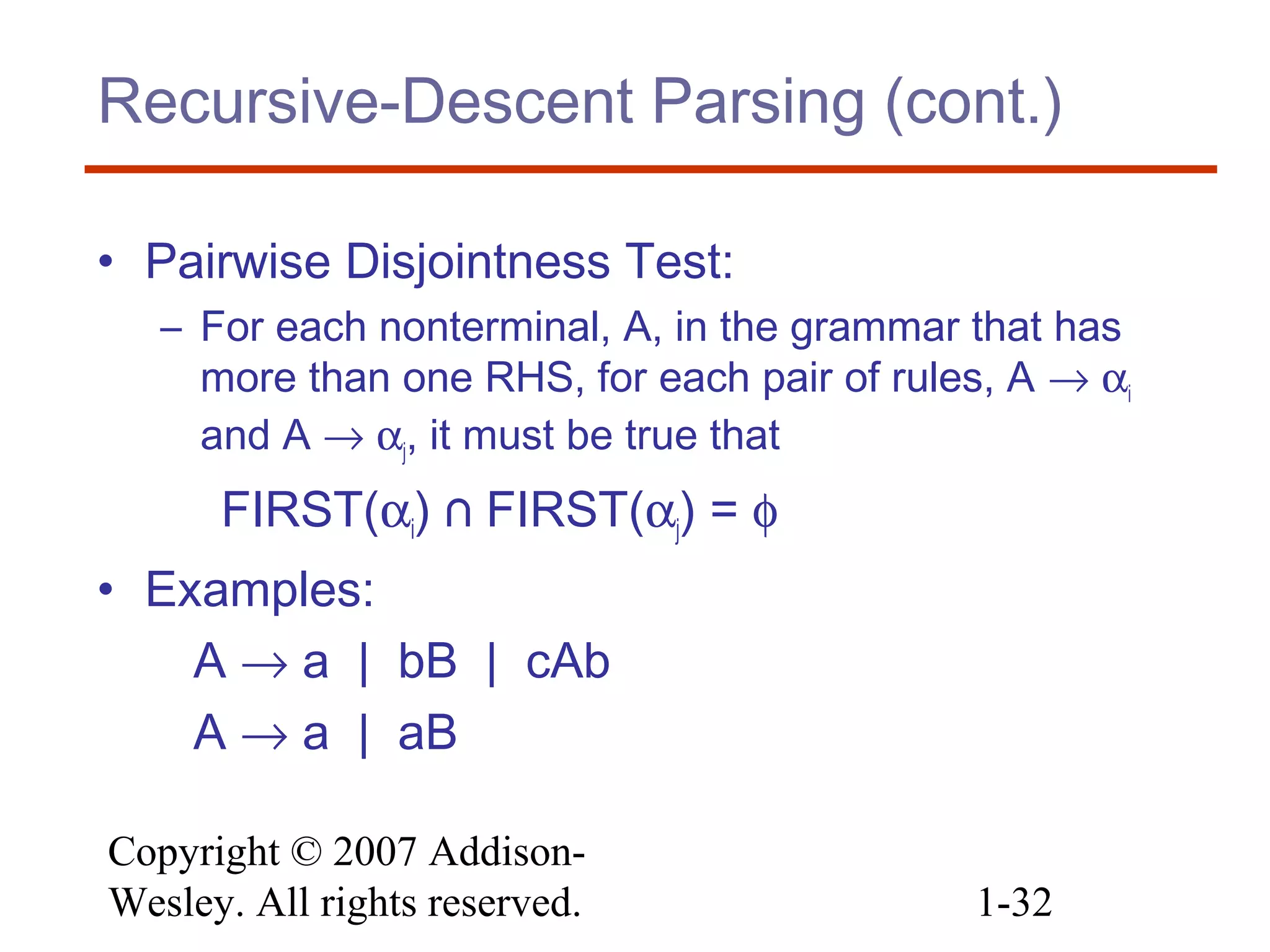 Copyright © 2007 Addison-
Wesley. All rights reserved. 1-32
Recursive-Descent Parsing (cont.)
• Pairwise Disjointness Test:
– For each nonterminal, A, in the grammar that has
more than one RHS, for each pair of rules, A → αi
and A → αj, it must be true that
FIRST(αi) ⋂ FIRST(αj) = φ
• Examples:
A → a | bB | cAb
A → a | aB
 