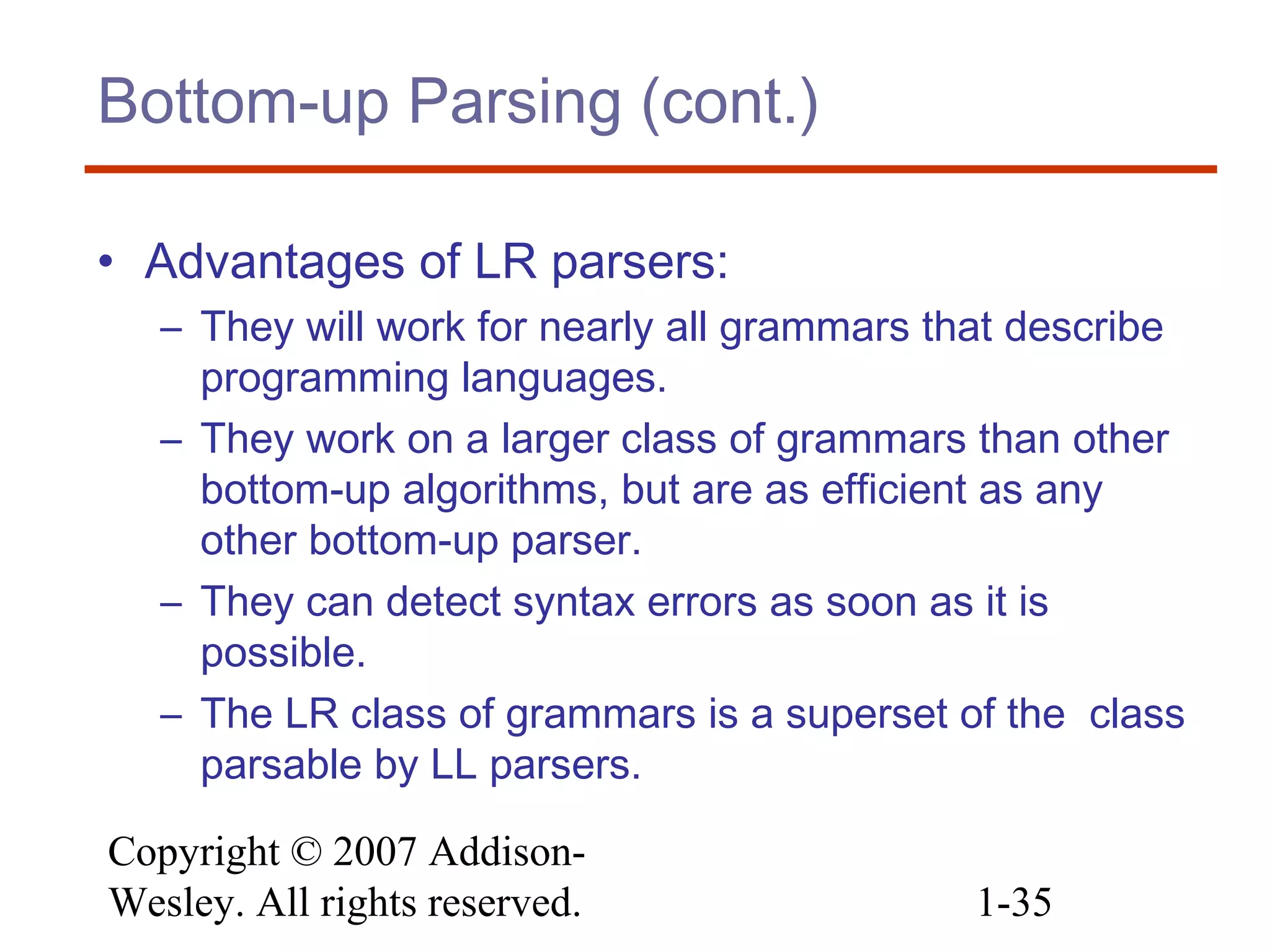 Copyright © 2007 Addison-
Wesley. All rights reserved. 1-35
Bottom-up Parsing (cont.)
• Advantages of LR parsers:
– They will work for nearly all grammars that describe
programming languages.
– They work on a larger class of grammars than other
bottom-up algorithms, but are as efficient as any
other bottom-up parser.
– They can detect syntax errors as soon as it is
possible.
– The LR class of grammars is a superset of the class
parsable by LL parsers.
 