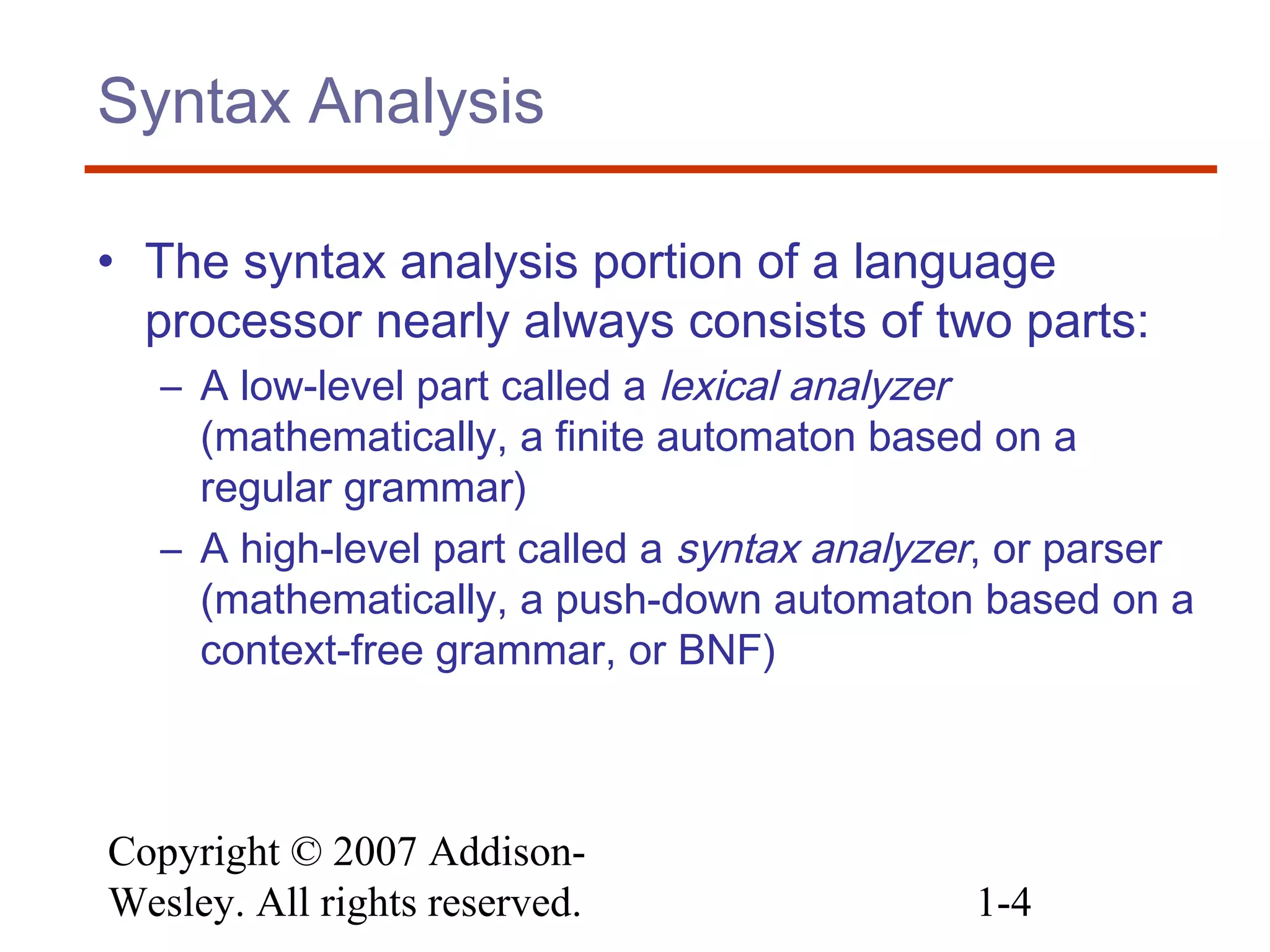 Copyright © 2007 Addison-
Wesley. All rights reserved. 1-4
Syntax Analysis
• The syntax analysis portion of a language
processor nearly always consists of two parts:
– A low-level part called a lexical analyzer
(mathematically, a finite automaton based on a
regular grammar)
– A high-level part called a syntax analyzer, or parser
(mathematically, a push-down automaton based on a
context-free grammar, or BNF)
 