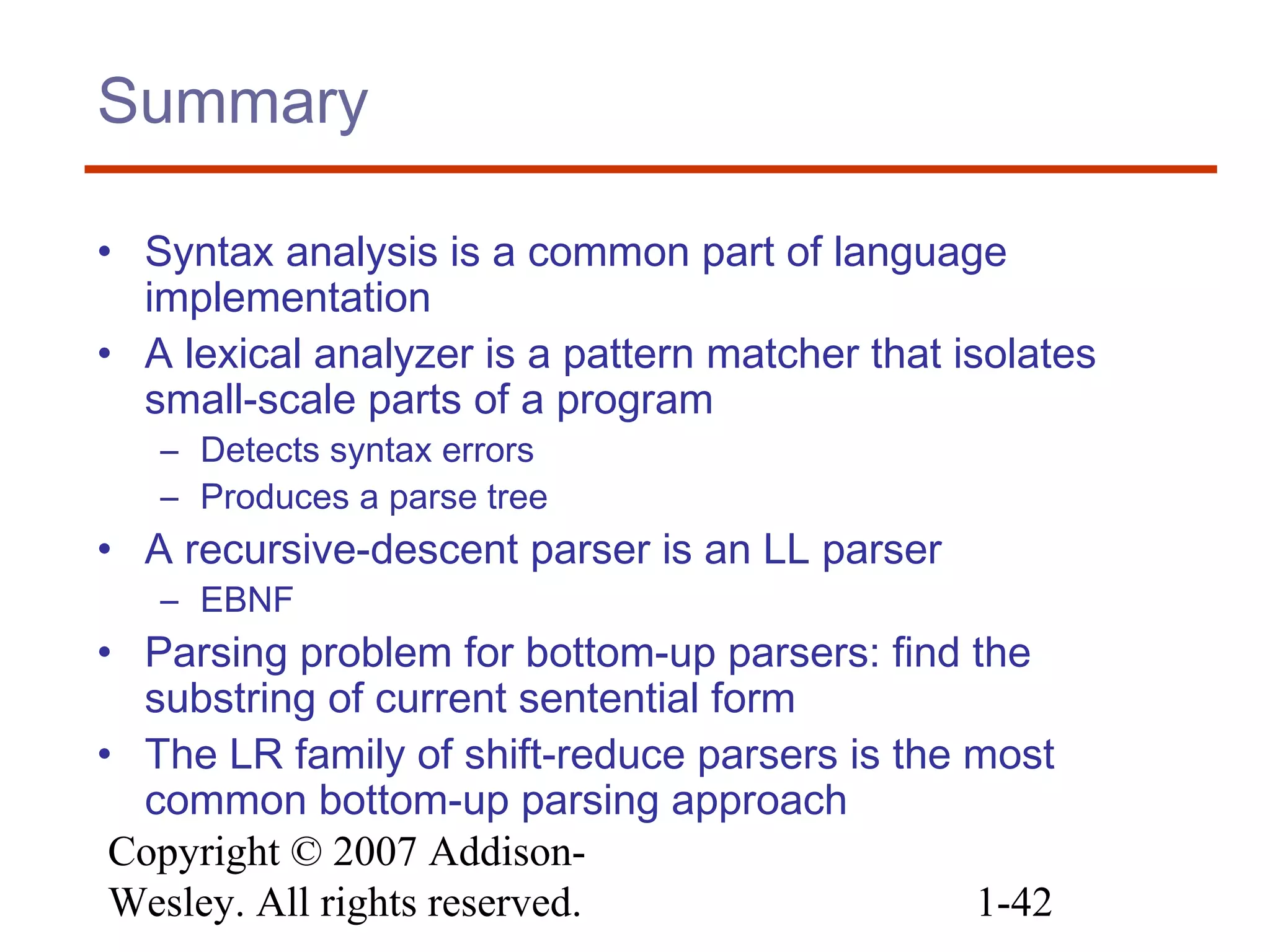 Copyright © 2007 Addison-
Wesley. All rights reserved. 1-42
Summary
• Syntax analysis is a common part of language
implementation
• A lexical analyzer is a pattern matcher that isolates
small-scale parts of a program
– Detects syntax errors
– Produces a parse tree
• A recursive-descent parser is an LL parser
– EBNF
• Parsing problem for bottom-up parsers: find the
substring of current sentential form
• The LR family of shift-reduce parsers is the most
common bottom-up parsing approach
 