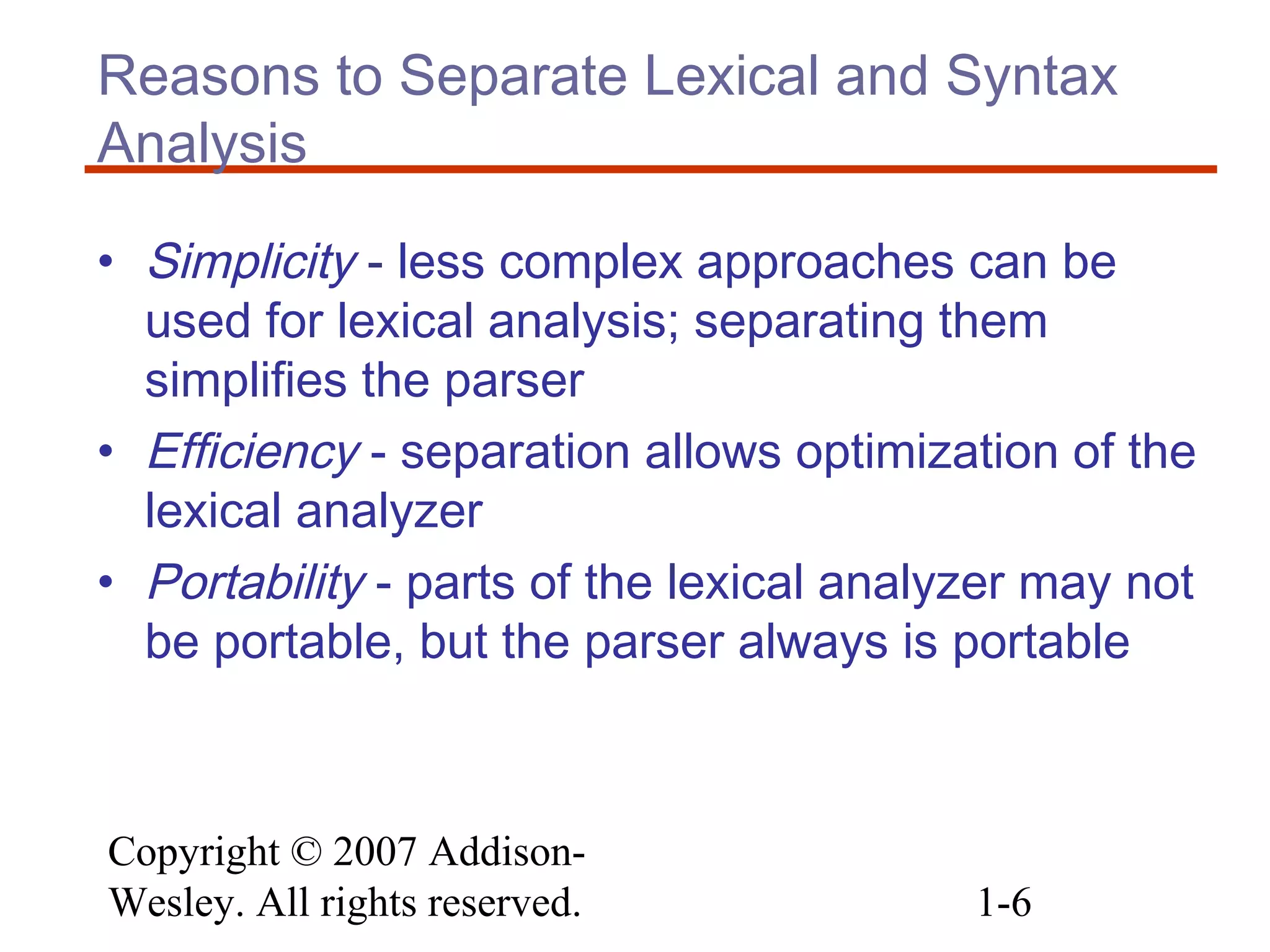 Copyright © 2007 Addison-
Wesley. All rights reserved. 1-6
Reasons to Separate Lexical and Syntax
Analysis
• Simplicity - less complex approaches can be
used for lexical analysis; separating them
simplifies the parser
• Efficiency - separation allows optimization of the
lexical analyzer
• Portability - parts of the lexical analyzer may not
be portable, but the parser always is portable
 