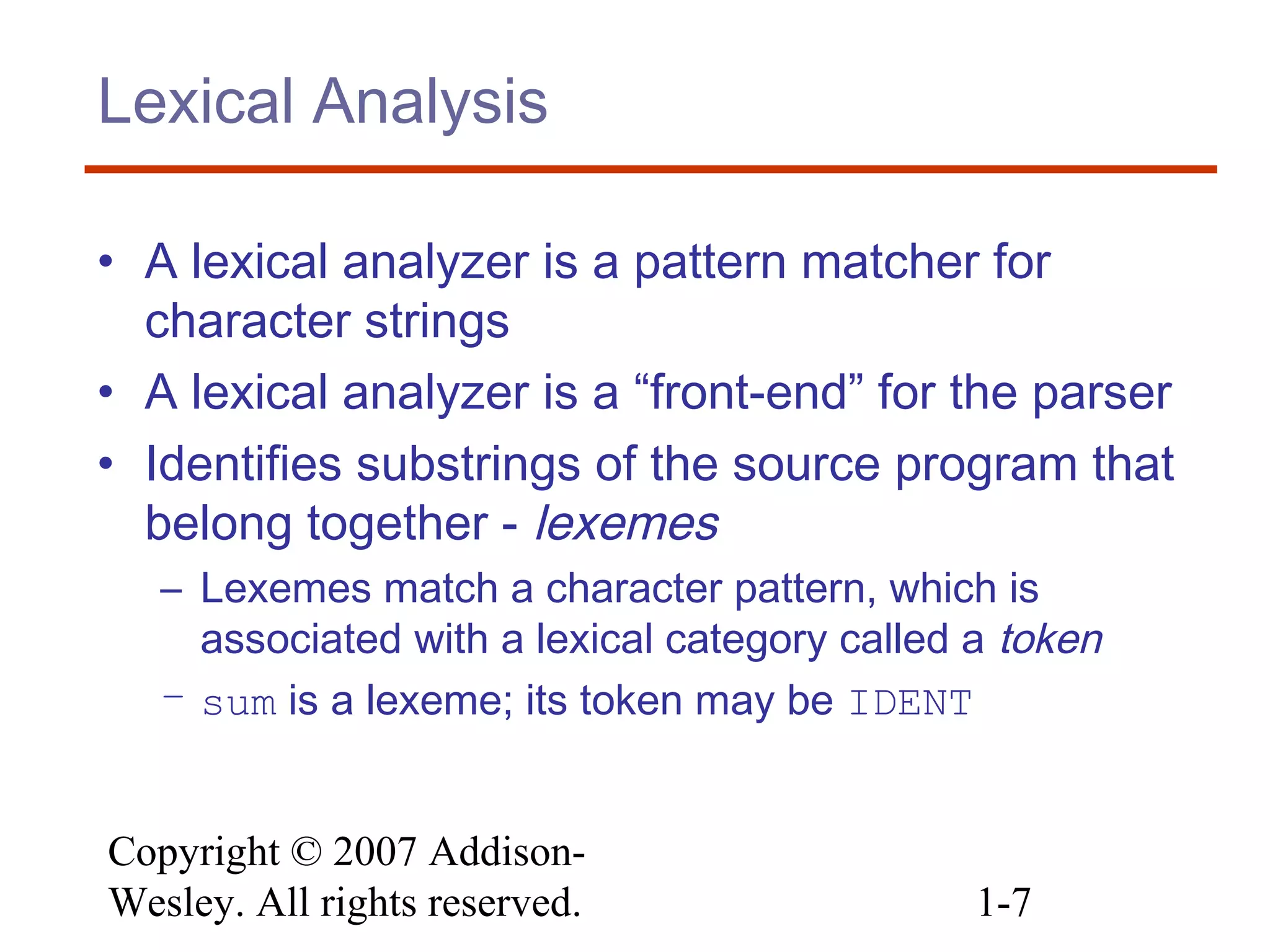 Copyright © 2007 Addison-
Wesley. All rights reserved. 1-7
Lexical Analysis
• A lexical analyzer is a pattern matcher for
character strings
• A lexical analyzer is a “front-end” for the parser
• Identifies substrings of the source program that
belong together - lexemes
– Lexemes match a character pattern, which is
associated with a lexical category called a token
– sum is a lexeme; its token may be IDENT
 