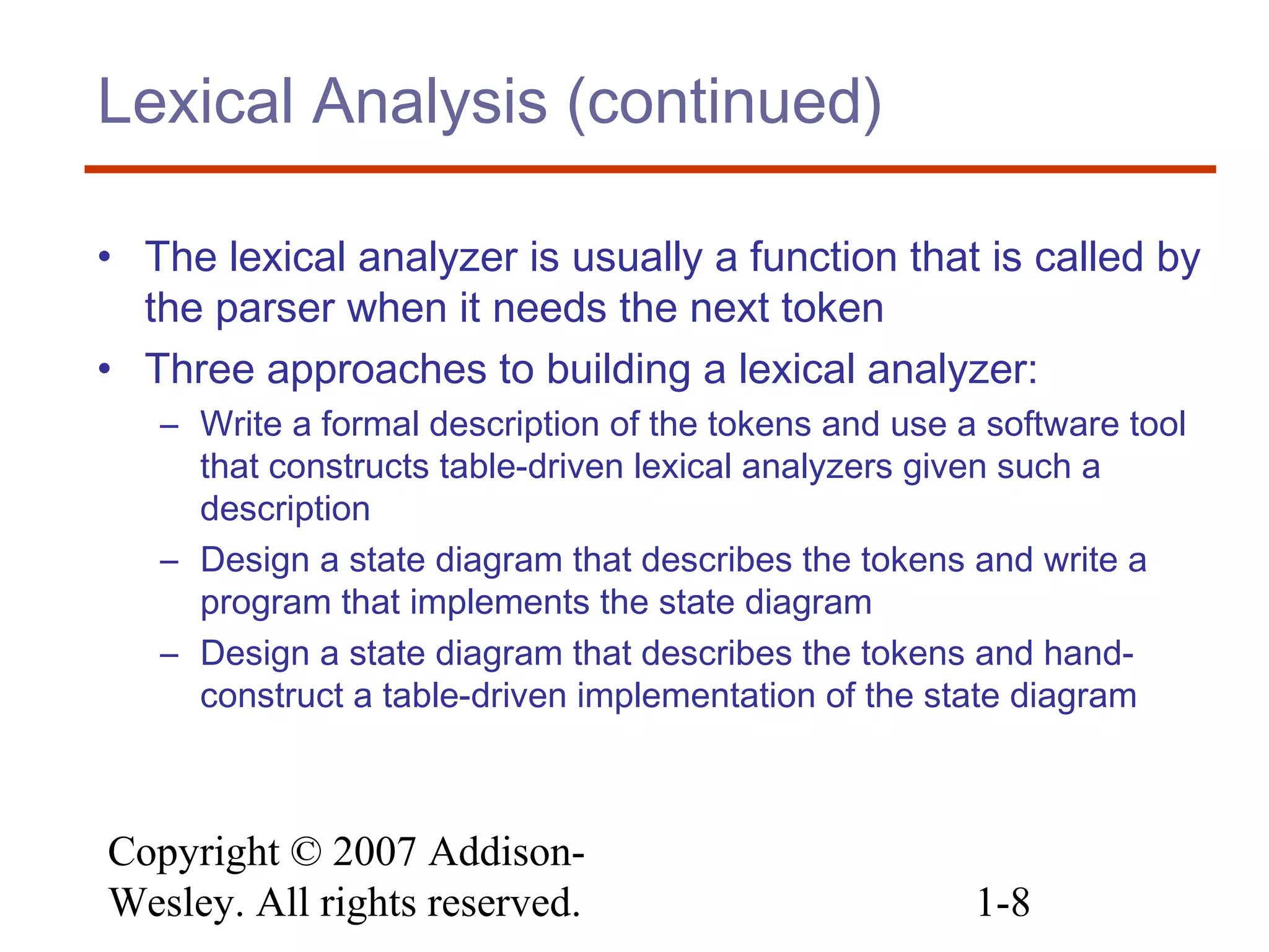 Copyright © 2007 Addison-
Wesley. All rights reserved. 1-8
Lexical Analysis (continued)
• The lexical analyzer is usually a function that is called by
the parser when it needs the next token
• Three approaches to building a lexical analyzer:
– Write a formal description of the tokens and use a software tool
that constructs table-driven lexical analyzers given such a
description
– Design a state diagram that describes the tokens and write a
program that implements the state diagram
– Design a state diagram that describes the tokens and hand-
construct a table-driven implementation of the state diagram
 