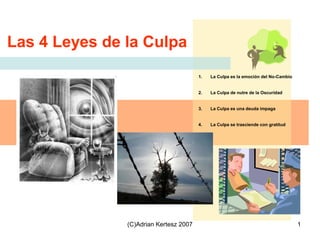 (C)Adrian Kertesz 2007 1
1. La Culpa es la emoción del No-Cambio
2. La Culpa de nutre de la Oscuridad
3. La Culpa es una deuda impaga
4. La Culpa se trasciende con gratitud
Las 4 Leyes de la Culpa
 