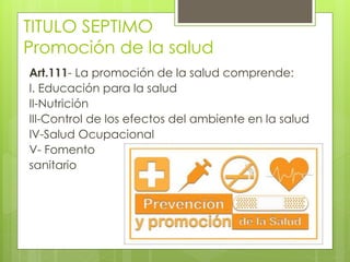 TITULO SEPTIMO
Promoción de la salud
Art.111- La promoción de la salud comprende:
I. Educación para la salud
II-Nutrición
III-Control de los efectos del ambiente en la salud
IV-Salud Ocupacional
V- Fomento
sanitario
 