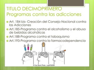 TITULO DECIMOPRIMERO
Programas contra las adicciones
 Art. 184 bis- Creación del Consejo Nacional contra
las Adicciones
 Art.185-Programa contra el alcoholismo y el abuso
de bebidas alcohólicas
 Art.188-Programa contra el tabaquismo
 Art.193-Programa contra la farmacodependencia
 