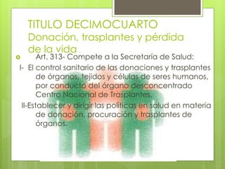 TITULO DECIMOCUARTO
Donación, trasplantes y pérdida
de la vida
 Art. 313- Compete a la Secretaría de Salud:
I- El control sanitario de las donaciones y trasplantes
de órganos, tejidos y células de seres humanos,
por conducto del órgano desconcentrado
Centro Nacional de Trasplantes.
ll-Establecer y dirigir las políticas en salud en materia
de donación, procuración y trasplantes de
órganos.
 