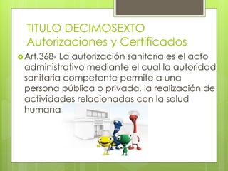 TITULO DECIMOSEXTO
Autorizaciones y Certificados
Art.368- La autorización sanitaria es el acto
administrativo mediante el cual la autoridad
sanitaria competente permite a una
persona pública o privada, la realización de
actividades relacionadas con la salud
humana.
 