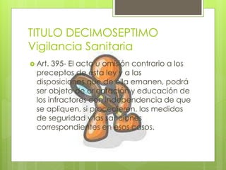 TITULO DECIMOSEPTIMO
Vigilancia Sanitaria
 Art. 395- El acto u omisión contrario a los
preceptos de esta ley y a las
disposiciones que de ella emanen, podrá
ser objeto de orientación y educación de
los infractores con independencia de que
se apliquen, si procedieren, las medidas
de seguridad y las sanciones
correspondientes en esos casos.
 