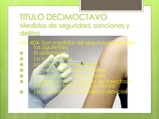 TITULO DECIMOCTAVO
Medidas de seguridad, sanciones y
delitos
Art. 404- Son medidas de seguridad sanitaria
las siguientes:
 El aislamiento
 La cuarentena
 La observación personal
 La vacunación de personas
 La vacunación de animales
 La destrucción o control de insectos u
otra fauna transmisora y nociva
 La suspensión de trabajos o servicios
 