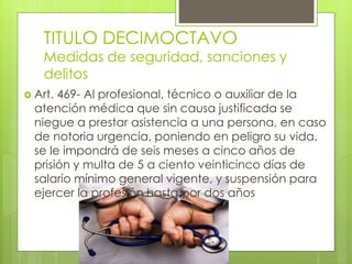 TITULO DECIMOCTAVO
Medidas de seguridad, sanciones y
delitos
 Art. 469- Al profesional, técnico o auxiliar de la
atención médica que sin causa justificada se
niegue a prestar asistencia a una persona, en caso
de notoria urgencia, poniendo en peligro su vida,
se le impondrá de seis meses a cinco años de
prisión y multa de 5 a ciento veinticinco días de
salario mínimo general vigente, y suspensión para
ejercer la profesión hasta por dos años
 