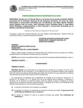 LEY GENERAL PARA LA ATENCIÓN Y PROTECCIÓN A PERSONAS CON LA CONDICIÓN DEL ESPECTRO AUTISTA
CÁMARA DE DIPUTADOS DEL H. CONGRESO DE LA UNIÓN
Secretaría General
Secretaría de Servicios Parlamentarios
Nueva Ley DOF 30-04-2015
11 de 14
PUNTOS RESOLUTIVOS DE SENTENCIA DE LA SCJN
SENTENCIA dictada por el Tribunal Pleno en la Acción de Inconstitucionalidad 33/2015,
promovida por la Comisión Nacional de los Derechos Humanos, así como los Votos
Particulares y Concurrente formulados por los Ministros Luis María Aguilar Morales,
Arturo Zaldívar Lelo de Larrea, José Fernando Franco González Salas y Jorge Mario
Pardo Rebolledo, respectivamente; y Voto Particular y Concurrente formulado por el
Ministro José Ramón Cossío Díaz.
Publicada en el Diario Oficial de la Federación el 27 de mayo de 2015
Al margen un sello con el Escudo Nacional, que dice: Estados Unidos Mexicanos.- Suprema Corte de
Justicia de la Nación.- Secretaría General de Acuerdos.
ACCIÓN DE INCONSTITUCIONALIDAD 33/2015
PROMOVENTE: COMISIÓN NACIONAL DE
DERECHOS HUMANOS.
PONENTE:
MINISTRO ALBERTO PÉREZ DAYÁN.
SECRETARIA:
GEORGINA LASO DE LA VEGA ROMERO.
México, Distrito Federal. Acuerdo del Tribunal Pleno de la Suprema Corte de Justicia de la Nación,
correspondiente al día dieciocho de febrero de dos mil dieciséis.
VISTOS, para resolver el expediente relativo a la acción de inconstitucionalidad identificada al rubro; y
PRIMERO A QUINTO. .........
CONSIDERANDO:
PRIMERO A SEXTO. ……….
SÉPTIMO. Efectos. De conformidad con lo dispuesto en el artículo 45, en relación con el 73, de la
Ley Reglamentaria de las Fracciones I y II del Artículo 105 de la Constitución Federal, esta Suprema
Corte de Justicia de la Nación está facultada para determinar la fecha en la que producirán sus efectos
las sentencias que dicte en este medio de control constitucional.
En consecuencia, se establece que la declaratoria de invalidez de los artículos 3, fracción III, 10,
fracción VI, 16, fracción VI, y 17, fracción VIII, de la Ley General para la Atención y Protección a
Personas con la Condición de Espectro Autista, surtirá sus efectos cuando se notifiquen los puntos
resolutivos de la presente ejecutoria, respectivamente, al Congreso de la Unión y al Presidente de los
Estados Unidos Mexicanos, y en los términos siguientes:
(I) La fracción III del artículo 3 se invalida en su totalidad;
(II) El precepto 10, fracción VI, únicamente en la porción normativa que señala "al igual que de los
certificados de habilitación de su condición";
(III) El artículo 16, fracción VI, sólo en la porción normativa que señala "los certificados de
habilitación";
 