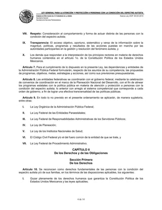 LEY GENERAL PARA LA ATENCIÓN Y PROTECCIÓN A PERSONAS CON LA CONDICIÓN DEL ESPECTRO AUTISTA
CÁMARA DE DIPUTADOS DEL H. CONGRESO DE LA UNIÓN
Secretaría General
Secretaría de Servicios Parlamentarios
Nueva Ley DOF 30-04-2015
4 de 14
VIII. Respeto: Consideración al comportamiento y forma de actuar distinta de las personas con la
condición del espectro autista;
IX. Transparencia: El acceso objetivo, oportuno, sistemático y veraz de la información sobre la
magnitud, políticas, programas y resultados de las acciones puestas en marcha por las
autoridades participantes en la gestión y resolución del fenómeno autista, y
X. Los demás que respondan a la interpretación de los principios rectores en materia de derechos
humanos contenidos en el artículo 1o. de la Constitución Política de los Estados Unidos
Mexicanos.
Artículo 7. Para el cumplimiento de lo dispuesto en la presente Ley, las dependencias y entidades de
la Administración Pública Federal formularán, respecto de los asuntos de su competencia, las propuestas
de programas, objetivos, metas, estrategias y acciones, así como sus previsiones presupuestarias.
Artículo 8. Las entidades federativas se coordinarán con el gobierno federal, mediante la celebración
de convenios de coordinación en el marco de la Planeación Nacional del Desarrollo, con el fin de alinear
los programas estatales con la política pública en materia de atención y protección a personas con la
condición del espectro autista; lo anterior con arreglo al sistema competencial que corresponde a cada
orden de gobierno, a fin de lograr una efectiva transversalidad de las políticas públicas.
Artículo 9. En todo lo no previsto en el presente ordenamiento se aplicarán, de manera supletoria,
entre otras:
I. La Ley Orgánica de la Administración Pública Federal;
II. La Ley Federal de las Entidades Paraestatales;
III. La Ley Federal de Responsabilidades Administrativas de los Servidores Públicos;
IV. La Ley de Planeación;
V. La Ley de los Institutos Nacionales de Salud;
VI. El Código Civil Federal y/o el del fuero común de la entidad de que se trate, y
VII. La Ley Federal de Procedimiento Administrativo.
CAPÍTULO II
De los Derechos y de las Obligaciones
Sección Primera
De los Derechos
Artículo 10. Se reconocen como derechos fundamentales de las personas con la condición del
espectro autista y/o de sus familias, en los términos de las disposiciones aplicables, los siguientes:
I. Gozar plenamente de los derechos humanos que garantiza la Constitución Política de los
Estados Unidos Mexicanos y las leyes aplicables;
 