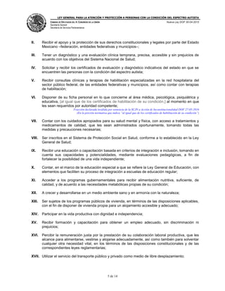 LEY GENERAL PARA LA ATENCIÓN Y PROTECCIÓN A PERSONAS CON LA CONDICIÓN DEL ESPECTRO AUTISTA
CÁMARA DE DIPUTADOS DEL H. CONGRESO DE LA UNIÓN
Secretaría General
Secretaría de Servicios Parlamentarios
Nueva Ley DOF 30-04-2015
5 de 14
II. Recibir el apoyo y la protección de sus derechos constitucionales y legales por parte del Estado
Mexicano –federación, entidades federativas y municipios–;
III. Tener un diagnóstico y una evaluación clínica temprana, precisa, accesible y sin prejuicios de
acuerdo con los objetivos del Sistema Nacional de Salud;
IV. Solicitar y recibir los certificados de evaluación y diagnóstico indicativos del estado en que se
encuentren las personas con la condición del espectro autista;
V. Recibir consultas clínicas y terapias de habilitación especializadas en la red hospitalaria del
sector público federal, de las entidades federativas y municipios, así como contar con terapias
de habilitación;
VI. Disponer de su ficha personal en lo que concierne al área médica, psicológica, psiquiátrica y
educativa, [al igual que de los certificados de habilitación de su condición,] al momento en que
les sean requeridos por autoridad competente;
Fracción declarada inválida por sentencia de la SCJN a Acción de Inconstitucionalidad DOF 27-05-2016
(En la porción normativa que indica “al igual que de los certificados de habilitación de su condición”)
VII. Contar con los cuidados apropiados para su salud mental y física, con acceso a tratamientos y
medicamentos de calidad, que les sean administrados oportunamente, tomando todas las
medidas y precauciones necesarias;
VIII. Ser inscritos en el Sistema de Protección Social en Salud, conforme a lo establecido en la Ley
General de Salud;
IX. Recibir una educación o capacitación basada en criterios de integración e inclusión, tomando en
cuenta sus capacidades y potencialidades, mediante evaluaciones pedagógicas, a fin de
fortalecer la posibilidad de una vida independiente;
X. Contar, en el marco de la educación especial a que se refiere la Ley General de Educación, con
elementos que faciliten su proceso de integración a escuelas de educación regular;
XI. Acceder a los programas gubernamentales para recibir alimentación nutritiva, suficiente, de
calidad, y de acuerdo a las necesidades metabólicas propias de su condición;
XII. A crecer y desarrollarse en un medio ambiente sano y en armonía con la naturaleza;
XIII. Ser sujetos de los programas públicos de vivienda, en términos de las disposiciones aplicables,
con el fin de disponer de vivienda propia para un alojamiento accesible y adecuado;
XIV. Participar en la vida productiva con dignidad e independencia;
XV. Recibir formación y capacitación para obtener un empleo adecuado, sin discriminación ni
prejuicios;
XVI. Percibir la remuneración justa por la prestación de su colaboración laboral productiva, que les
alcance para alimentarse, vestirse y alojarse adecuadamente, así como también para solventar
cualquier otra necesidad vital, en los términos de las disposiciones constitucionales y de las
correspondientes leyes reglamentarias;
XVII. Utilizar el servicio del transporte público y privado como medio de libre desplazamiento;
 