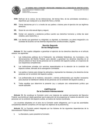 LEY GENERAL PARA LA ATENCIÓN Y PROTECCIÓN A PERSONAS CON LA CONDICIÓN DEL ESPECTRO AUTISTA
CÁMARA DE DIPUTADOS DEL H. CONGRESO DE LA UNIÓN
Secretaría General
Secretaría de Servicios Parlamentarios
Nueva Ley DOF 30-04-2015
6 de 14
XVIII. Disfrutar de la cultura, de las distracciones, del tiempo libre, de las actividades recreativas y
deportivas que coadyuven a su desarrollo físico y mental;
XIX. Tomar decisiones por sí o a través de sus padres o tutores para el ejercicio de sus legítimos
derechos;
XX. Gozar de una vida sexual digna y segura;
XXI. Contar con asesoría y asistencia jurídica cuando sus derechos humanos y civiles les sean
violados, para resarcirlos, y
XXII. Los demás que garanticen su integridad, su dignidad, su bienestar y su plena integración a la
sociedad de acuerdo con las distintas disposiciones constitucionales y legales.
Sección Segunda
De las Obligaciones
Artículo 11. Son sujetos obligados a garantizar el ejercicio de los derechos descritos en el artículo
anterior, los siguientes:
I. Las instituciones públicas de la Federación, las entidades federativas, los municipios y las
demarcaciones del Distrito Federal, para atender y garantizar los derechos descritos en el
artículo anterior en favor de las personas con la condición del espectro autista, en el ejercicio de
sus respectivas competencias;
II. Las instituciones privadas con servicios especializados en la atención de la condición del
espectro autista, derivado de la subrogación contratada;
III. Los padres o tutores para otorgar los alimentos y representar los intereses y los derechos de las
personas con la condición del espectro autista;
IV. Los profesionales de la medicina, educación y demás profesionistas que resulten necesarios
para alcanzar la habilitación debida de las personas con la condición del espectro autista, y
V. Todos aquéllos que determine la presente Ley o cualquier otro ordenamiento jurídico que
resulte aplicable.
CAPÍTULO III
De la Comisión Intersecretarial
Artículo 12. Se constituye la Comisión como una instancia de carácter permanente del Ejecutivo
Federal, que tendrá por objeto garantizar que la ejecución de los programas en materia de atención a las
personas con la condición del espectro autista, se realice de manera coordinada.
Los acuerdos adoptados en el seno de la Comisión serán obligatorios, por lo que las autoridades
competentes deberán cumplirlos a fin de lograr los objetivos de la presente ley.
Artículo 13. La Comisión estará integrada por los titulares de las siguientes dependencias de la
Administración Pública Federal:
I. La Secretaría, quien presidirá la Comisión;
 