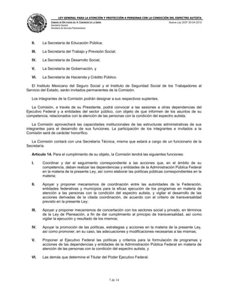 LEY GENERAL PARA LA ATENCIÓN Y PROTECCIÓN A PERSONAS CON LA CONDICIÓN DEL ESPECTRO AUTISTA
CÁMARA DE DIPUTADOS DEL H. CONGRESO DE LA UNIÓN
Secretaría General
Secretaría de Servicios Parlamentarios
Nueva Ley DOF 30-04-2015
7 de 14
II. La Secretaría de Educación Pública;
III. La Secretaría del Trabajo y Previsión Social;
IV. La Secretaría de Desarrollo Social;
V. La Secretaría de Gobernación, y
VI. La Secretaría de Hacienda y Crédito Público.
El Instituto Mexicano del Seguro Social y el Instituto de Seguridad Social de los Trabajadores al
Servicio del Estado, serán invitados permanentes de la Comisión.
Los integrantes de la Comisión podrán designar a sus respectivos suplentes.
La Comisión, a través de su Presidente, podrá convocar a las sesiones a otras dependencias del
Ejecutivo Federal y a entidades del sector público, con objeto de que informen de los asuntos de su
competencia, relacionados con la atención de las personas con la condición del espectro autista.
La Comisión aprovechará las capacidades institucionales de las estructuras administrativas de sus
integrantes para el desarrollo de sus funciones. La participación de los integrantes e invitados a la
Comisión será de carácter honorífico.
La Comisión contará con una Secretaría Técnica, misma que estará a cargo de un funcionario de la
Secretaría.
Artículo 14. Para el cumplimiento de su objeto, la Comisión tendrá las siguientes funciones:
I. Coordinar y dar el seguimiento correspondiente a las acciones que, en el ámbito de su
competencia, deban realizar las dependencias y entidades de la Administración Pública Federal
en la materia de la presente Ley, así como elaborar las políticas públicas correspondientes en la
materia;
II. Apoyar y proponer mecanismos de coordinación entre las autoridades de la Federación,
entidades federativas y municipios para la eficaz ejecución de los programas en materia de
atención a las personas con la condición del espectro autista, y vigilar el desarrollo de las
acciones derivadas de la citada coordinación, de acuerdo con el criterio de transversalidad
previsto en la presente Ley;
III. Apoyar y proponer mecanismos de concertación con los sectores social y privado, en términos
de la Ley de Planeación, a fin de dar cumplimiento al principio de transversalidad, así como
vigilar la ejecución y resultado de los mismos;
IV. Apoyar la promoción de las políticas, estrategias y acciones en la materia de la presente Ley,
así como promover, en su caso, las adecuaciones y modificaciones necesarias a las mismas;
V. Proponer al Ejecutivo Federal las políticas y criterios para la formulación de programas y
acciones de las dependencias y entidades de la Administración Pública Federal en materia de
atención de las personas con la condición del espectro autista, y
VI. Las demás que determine el Titular del Poder Ejecutivo Federal.
 
