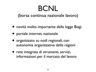 BCNL
   (borsa continua nazionale lavoro)

• novità molto importante della legge Biagi
• portale internet, nazionale
• organizzato su nodi regionali, con
  autonomia organizzativa delle regioni
• rete integrata di strumenti, servizi,
  informazioni per il mercato del lavoro


                       23
 