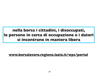 nella borsa i cittadini, i disoccupati,
le persone in cerca di occupazione e i datori
       si incontrano in maniera libera


  www.borsalavoro.regione.lazio.it/wps/portal



                       24
 